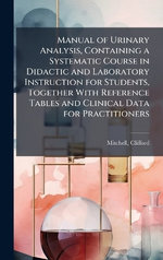 Manual of Urinary Analysis, Containing a Systematic Course in Didactic and Laboratory Instruction for Students, Together With Reference Tables and Clinical Data for Practitioners