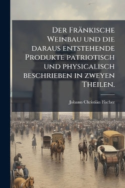 Der Fraenkische Weinbau und die daraus entstehende Produkte patriotisch und physicalisch beschrieben in zweyen Theilen.
