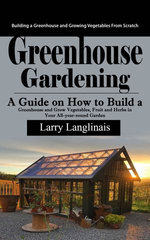 Greenhouse Gardening: Building a Greenhouse and Growing Vegetables From Scratch (A Guide on How to Build a Greenhouse and Grow Vegetables, Fruit and Herbs in Your All-year-round Garden)