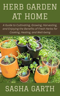 Herb Garden at Home: A Guide to Cultivating, Growing, Harvesting, and Enjoying the Benefits of Fresh Herbs for Cooking, Healing, and Well-being
