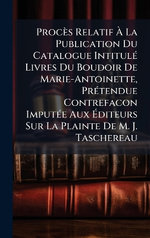 Proces Relatif A La Publication Du Catalogue IntitulA(c) Livres Du Boudoir De Marie-Antoinette, PrA(c)tendue Contrefacon ImputA(c)e Aux Aditeurs Sur La Plainte De M. J. Taschereau