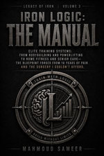 Iron Logic : The Manual Elite Training Systems: From Bodybuilding and Powerlifting to Home Fitness and Senior Care—The Blueprint Forged From 10 Years of Pain and the Surgery I Couldn't Afford