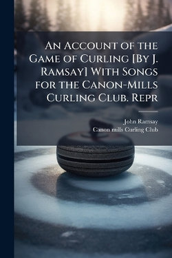 An Account of the Game of Curling [By J. Ramsay] With Songs for the Canon-Mills Curling Club. Repr