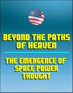 Beyond the Paths of Heaven: The Emergence of Space Power Thought - A Comprehensive Anthology of Space-Related Research Produced by the School of Advanced Airpower Studies
