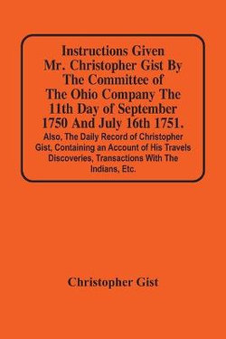 Instructions Given Mr. Christopher Gist By The Committee Of The Ohio Company The 11Th Day Of September 1750 And July 16Th 1751. Also, The Daily Record Of Christopher Gist, Containing An Account Of His Travels Discoveries, Transactions With The Indians, Et