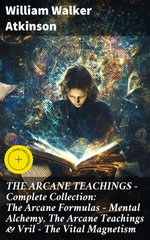 THE ARCANE TEACHINGS - Complete Collection: The Arcane Formulas - Mental Alchemy, The Arcane Teachings & Vril - The Vital Magnetism