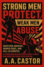 Strong Men Protect, Weak Men Abuse: When Men Abdicate, Women Rebel, and Hell Celebrates