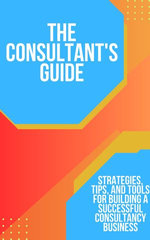 The Consultant's Guide: Strategies, Tips, and Tools for Building a Successful Consultancy Business