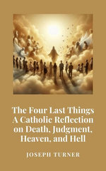 The Four Last Things: A Catholic Reflection on Death, Judgment, Heaven, and Hell