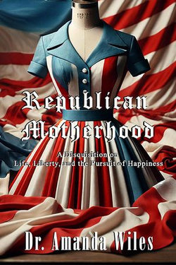 Republican Motherhood: A Disquisition on Life, Liberty, and the Pursuit of Happiness Republican Motherhood: A Disquisition on Life, Liberty, and the Pursuit of Happiness