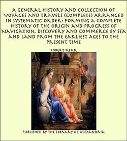 A General History and Collection of Voyages and Travels (Complete) Arranged in Systematic Order: Forming a Complete History of The Origin and Progress of Navigation, Discovery and Commerce by Sea and Land from The Earliest Ages to The Present Time