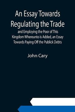 An Essay Towards Regulating the Trade, and Employing the Poor of This Kingdom Whereunto is Added, an Essay Towards Paying Off the Publick Debts