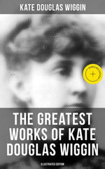 The Greatest Works of Kate Douglas Wiggin (Illustrated Edition)