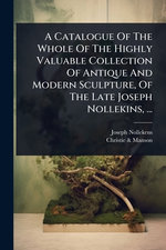 A Catalogue Of The Whole Of The Highly Valuable Collection Of Antique And Modern Sculpture, Of The Late Joseph Nollekins, ...