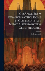 Gesaenge Beym Roemischkatholischen Gottesdienste Nebst Angehaengtem Gebethbuche... Gesaenge Beym Roemischkatholischen Gottesdienste Nebst Angehaengtem Gebethbuche...
