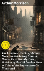 The Complete Works of Arthur Morrison (Including Martin Hewitt Detective Mysteries, Sketches of the Old London Slum & Tales of the Supernatural) - Illustrated