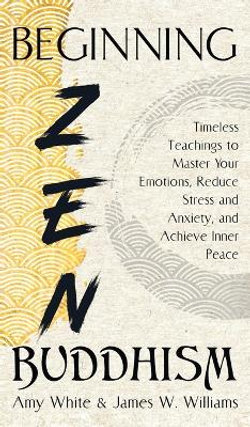 Beginning Zen Buddhism: Timeless Teachings to Master Your Emotions, Reduce Stress and Anxiety, and Achieve Inner Peace Beginning Zen Buddhism: Timeless Teachings to Master Your Emotions, Reduce Stress and Anxiety, and Achieve Inner Peace