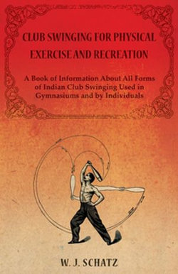 Club Swinging for Physical Exercise and Recreation - A Book of Information About All Forms of Indian Club Swinging Used in Gymnasiums and by Individuals Club Swinging for Physical Exercise and Recreation - A Book of Information About All Forms of Indian Club Swinging Used in Gymnasiums and by Individuals