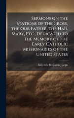 Sermons on the Stations of the Cross, the Our Father, the Hail Mary, Etc., Dedicated to the Memory of the Early Catholic Missionaries of the United States