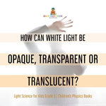 How Can White Light Be Opaque, Transparent or Translucent? | Light Science for Kids Grade 5 | Children's Physics Books