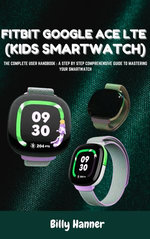 FITBIT GOOGLE ACE LTE (KIDS SMARTWATCH) - The Complete User Handbook