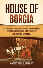 House of Borgia: a Captivating Guide to the Borgias and Their Feuds with the Medici Family, Sforza Dynasty, and Girolamo Savonarola