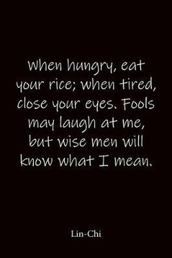 When hungry, eat your rice; when tired, close your eyes. Fools may laugh at me, but wise men will know what I mean. Lin-Chi