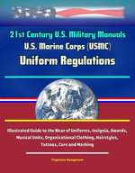21st Century U.S. Military Manuals: U.S. Marine Corps (USMC) Uniform Regulations - Illustrated Guide to the Wear of Uniforms, Insignia, Awards, Musical Units, Organizational Clothing, Hairstyles, Tattoos, Care and Marking