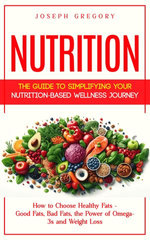 Nutrition: The Guide to Simplifying Your Nutrition-based Wellness Journey (How to Choose Healthy Fats - Good Fats, Bad Fats, the Power of Omega-3s and Weight Loss)