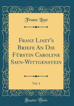 Franz Liszt's Briefe an Die F rstin Carolyne Sayn-Wittgenstein, Vol. 4 (Classic Reprint)