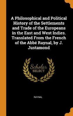 A Philosophical and Political History of the Settlements and Trade of the Europeans in the East and West Indies. Translated From the French of the Abbe Raynal, by J. Justamond