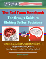 The Red Team Handbook: The Army's Guide to Making Better Decisions - Version 9.0, Applied Critical Thinking (ACT), Groupthink Mitigation, 48 Tools, Techniques, and Practices Thoroughly Described