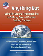 Anything But: Joint Air-Ground Training at the U.S. Army Ground Combat Training Centers - Thorough History of Close Air Support (CAS), Army and Air Force Cultures, Preventing Fratricide Events