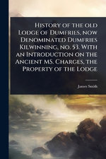 History of the old Lodge of Dumfries, now Denominated Dumfries Kilwinning, no. 53. With an Introduction on the Ancient MS. Charges, the Property of the Lodge