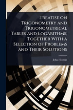 Treatise on Trigonometry and Trigonometrical Tables and Logarithms; Together With a Selection of Problems and Their Solutions