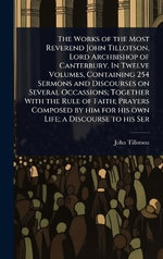 The Works of the Most Reverend John Tillotson, Lord Archbishop of Canterbury. In Twelve Volumes, Containing 254 Sermons and Discourses on Several Occassions; Together With the Rule of Faith; Prayers Composed by him for his own Life; a Discourse to his Ser