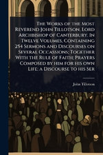 The Works of the Most Reverend John Tillotson, Lord Archbishop of Canterbury. In Twelve Volumes, Containing 254 Sermons and Discourses on Several Occassions; Together With the Rule of Faith; Prayers Composed by him for his own Life; a Discourse to his Ser