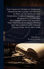 The Complete Works of Benjamin Franklin; Including his Private as Well as his Official and Scientific Correspondence, and Numerous Letters and Documents now for the First Time Printed, With Many Others not Included in any Former Collection, Also, the Unmu