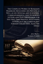 The Complete Works of Benjamin Franklin; Including his Private as Well as his Official and Scientific Correspondence, and Numerous Letters and Documents now for the First Time Printed, With Many Others not Included in any Former Collection, Also, the Unmu