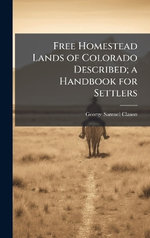 Free Homestead Lands of Colorado Described; a Handbook for Settlers Free Homestead Lands of Colorado Described; a Handbook for Settlers