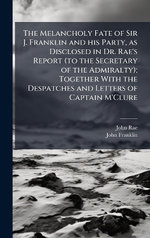 The Melancholy Fate of Sir J. Franklin and his Party, as Disclosed in Dr. Rae's Report (to the Secretary of the Admiralty); Together With the Despatches and Letters of Captain M'Clure