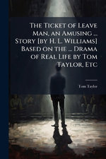 The Ticket of Leave Man, an Amusing ... Story [by H. L. Williams] Based on the ... Drama of Real Life by Tom Taylor, Etc