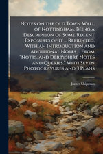 Notes on the old Town Wall of Nottingham, Being a Description of Some Recent Exposures of it ... Reprinted, With an Introduction and Additional Notes ... From aNotts. and Derbyshire Notes and Queries.a With Seven Photogravures and 3