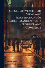 Scenes Of Wealth, Or, Views And Illustrations Of Trades - Manufactures - Produce And Commerce