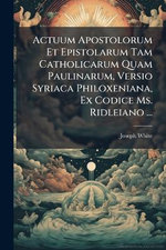 Actuum Apostolorum Et Epistolarum Tam Catholicarum Quam Paulinarum, Versio Syriaca Philoxeniana, Ex Codice Ms. Ridleiano ...