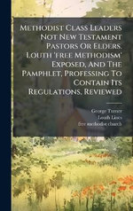 Methodist Class Leaders Not New Testament Pastors Or Elders. Louth 'free Methodism' Exposed, And The Pamphlet, Professing To Contain Its Regulations, Reviewed