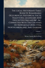 The Local Historian's Table Book Of Remarkable Occurences, Historical Facts, Traditions, Legendary And Descriptive Ballads &c., &c. Connected With The Counties Of Newcastle-upon-tyne, Northumberland, And Durham