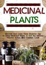 Medicinal Plants: Discover And Learn These Beginner Tips To Using Medicinal Plants To Get Rid Of Sore Muscles, Aches, And Common Colds