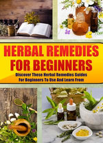 Herbal Remedies For Beginners: Discover These Herbal Remedies Guides For Beginners To Use And Learn From