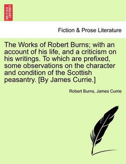 The Works of Robert Burns; with an account of his life, and a criticism on his writings. To which are prefixed, some observations on the character and condition of the Scottish peasantry. [By James Currie.]